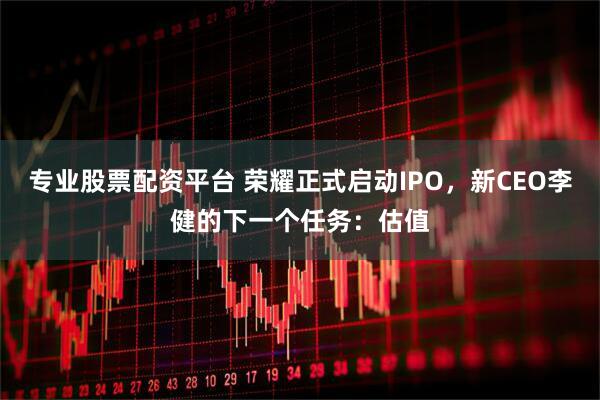 专业股票配资平台 荣耀正式启动IPO，新CEO李健的下一个任务：估值