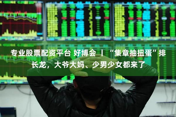 专业股票配资平台 好博会 丨 “集章抽扭蛋”排长龙，大爷大妈、少男少女都来了