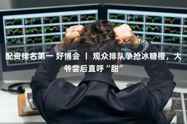 配资排名第一 好博会 丨 观众排队争抢冰糖橙，大爷尝后直呼“甜”