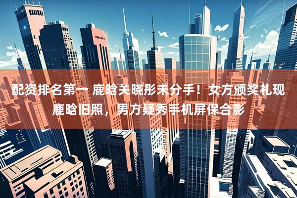 配资排名第一 鹿晗关晓彤未分手！女方颁奖礼现鹿晗旧照，男方疑秀手机屏保合影