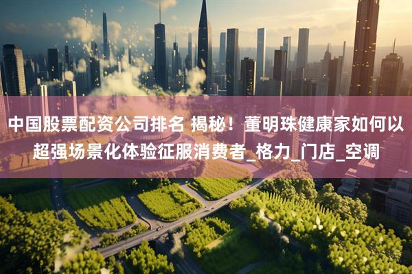 中国股票配资公司排名 揭秘！董明珠健康家如何以超强场景化体验征服消费者_格力_门店_空调