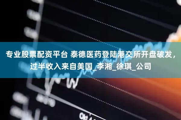 专业股票配资平台 泰德医药登陆港交所开盘破发，过半收入来自美国_李湘_徐琪_公司