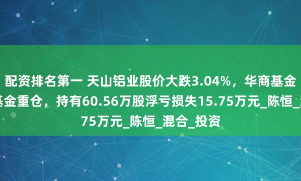 配资排名第一 天山铝业股价大跌3.04%，华商基金旗下1只基金重仓，持有60.56万股浮亏损失15.75万元_陈恒_混合_投资