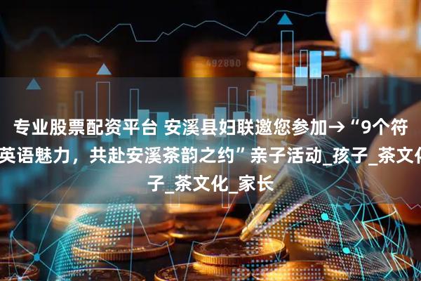 专业股票配资平台 安溪县妇联邀您参加→“9个符号解锁英语魅力，共赴安溪茶韵之约”亲子活动_孩子_茶文化_家长