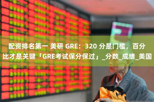 配资排名第一 美研 GRE：320 分是门槛，百分比才是关键「GRE考试保分保过」_分数_成绩_美国