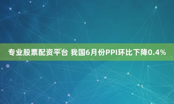 专业股票配资平台 我国6月份PPI环比下降0.4%
