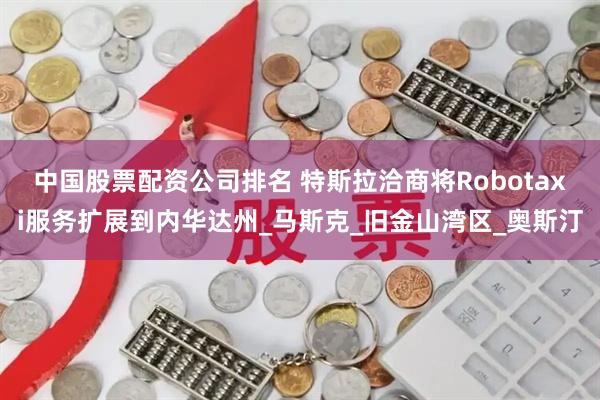 中国股票配资公司排名 特斯拉洽商将Robotaxi服务扩展到内华达州_马斯克_旧金山湾区_奥斯汀