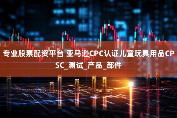 专业股票配资平台 亚马逊CPC认证儿童玩具用品CPSC_测试_产品_部件