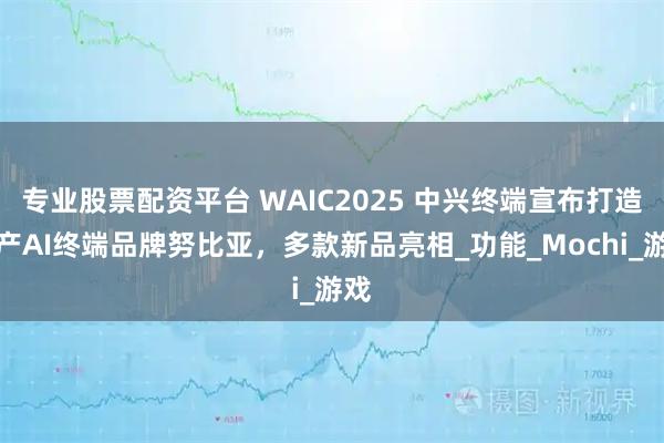 专业股票配资平台 WAIC2025 中兴终端宣布打造沪产AI终端品牌努比亚，多款新品亮相_功能_Mochi_游戏