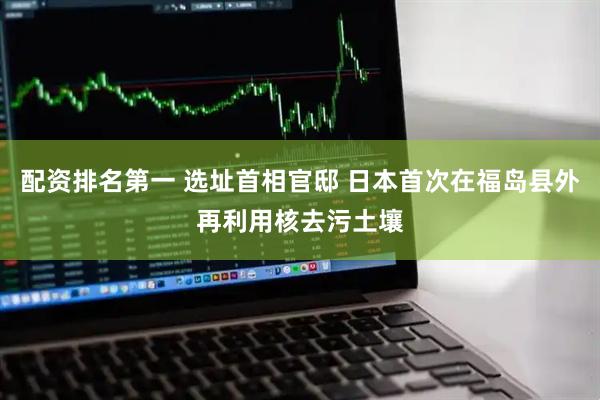 配资排名第一 选址首相官邸 日本首次在福岛县外再利用核去污土壤