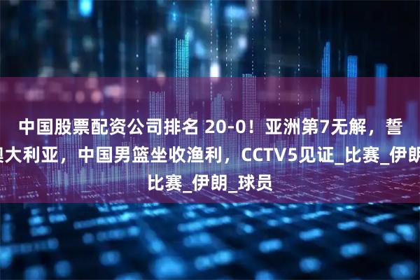 中国股票配资公司排名 20-0！亚洲第7无解，誓爆冷澳大利亚，中国男篮坐收渔利，CCTV5见证_比赛_伊朗_球员