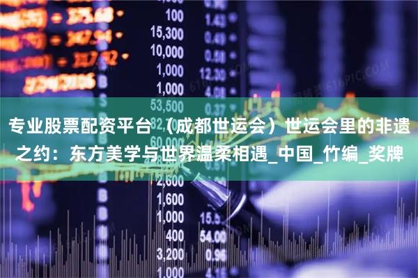 专业股票配资平台 （成都世运会）世运会里的非遗之约：东方美学与世界温柔相遇_中国_竹编_奖牌