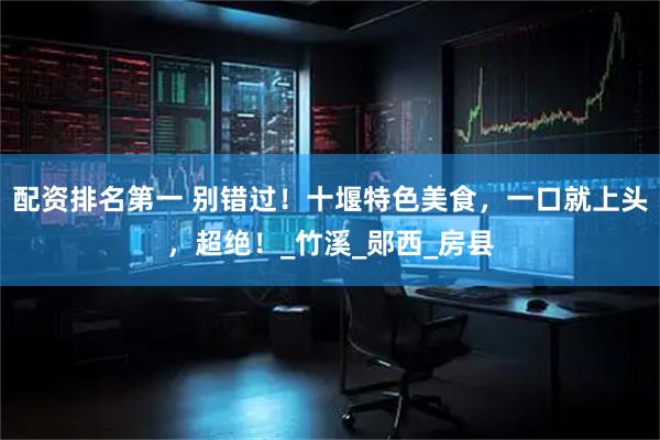 配资排名第一 别错过！十堰特色美食，一口就上头，超绝！_竹溪_郧西_房县