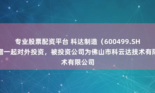 专业股票配资平台 科达制造（600499.SH）新增一起对外投资，被投资公司为佛山市科云达技术有限公司