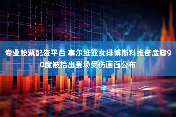 专业股票配资平台 塞尔维亚女排博斯科维奇崴脚90度被抬出赛场受伤画面公布