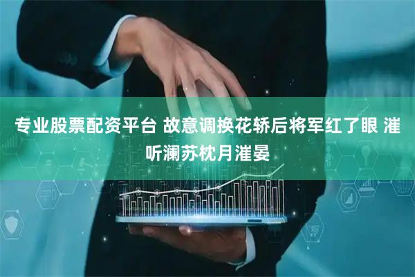 专业股票配资平台 故意调换花轿后将军红了眼 漼听澜苏枕月漼晏