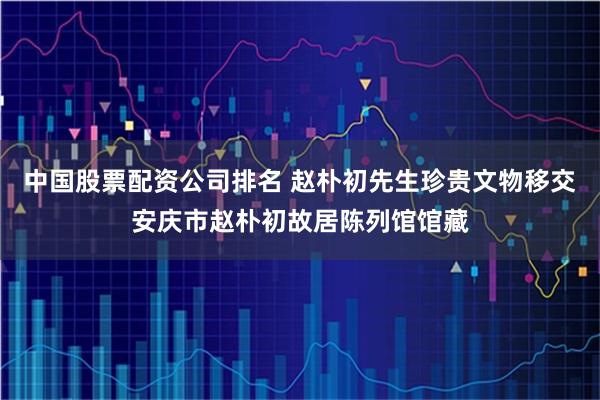 中国股票配资公司排名 赵朴初先生珍贵文物移交安庆市赵朴初故居陈列馆馆藏