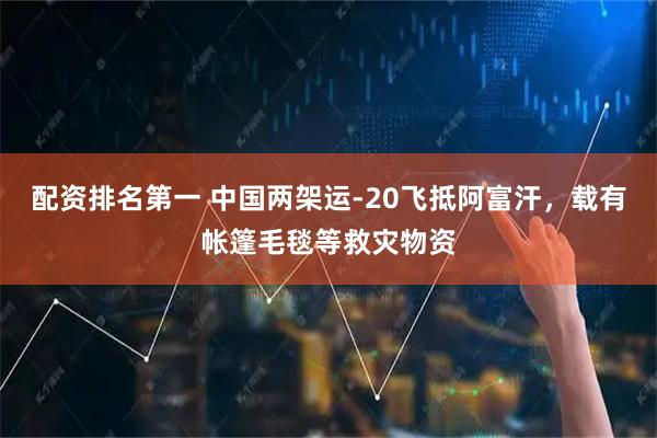 配资排名第一 中国两架运-20飞抵阿富汗，载有帐篷毛毯等救灾物资