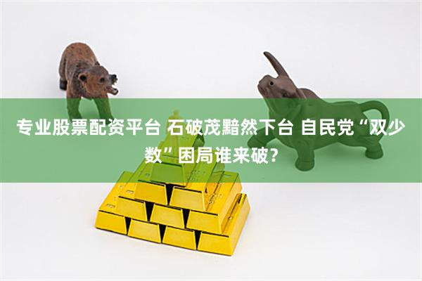 专业股票配资平台 石破茂黯然下台 自民党“双少数”困局谁来破？