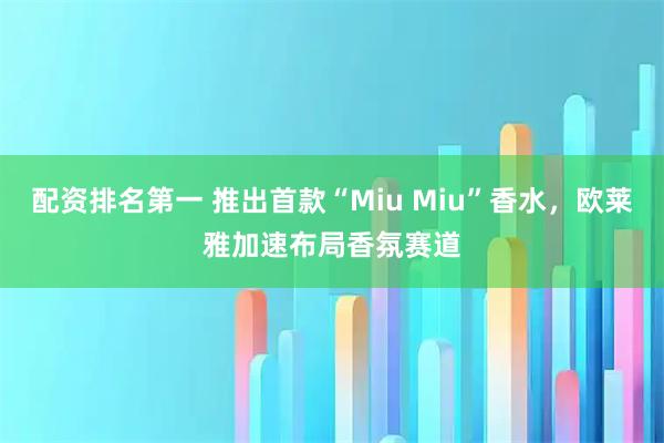 配资排名第一 推出首款“Miu Miu”香水，欧莱雅加速布局香氛赛道