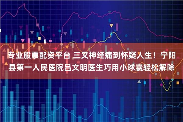 专业股票配资平台 三叉神经痛到怀疑人生！宁阳县第一人民医院吕文明医生巧用小球囊轻松解除