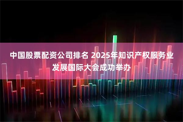 中国股票配资公司排名 2025年知识产权服务业发展国际大会成功举办
