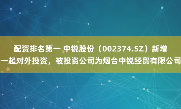 配资排名第一 中锐股份（002374.SZ）新增一起对外投资，被投资公司为烟台中锐经贸有限公司
