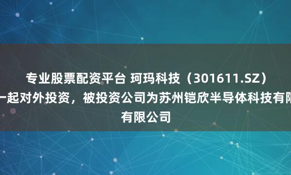专业股票配资平台 珂玛科技（301611.SZ）新增一起对外投资，被投资公司为苏州铠欣半导体科技有限公司