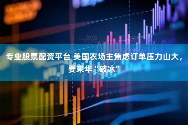 专业股票配资平台 美国农场主焦虑订单压力山大，要来华“破冰”