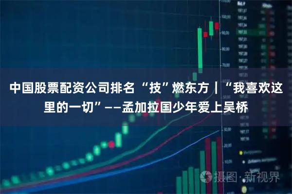 中国股票配资公司排名 “技”燃东方｜“我喜欢这里的一切”——孟加拉国少年爱上吴桥