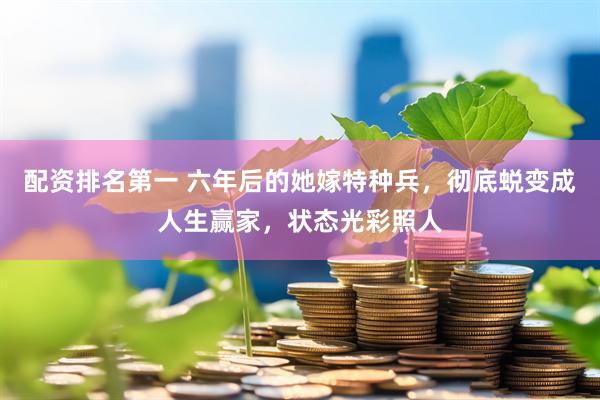 配资排名第一 六年后的她嫁特种兵，彻底蜕变成人生赢家，状态光彩照人