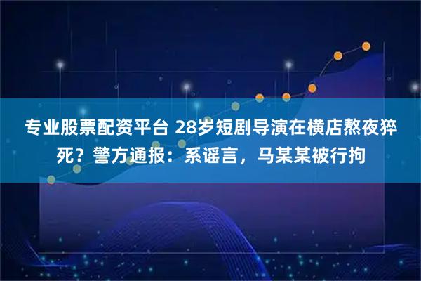 专业股票配资平台 28岁短剧导演在横店熬夜猝死？警方通报：系谣言，马某某被行拘