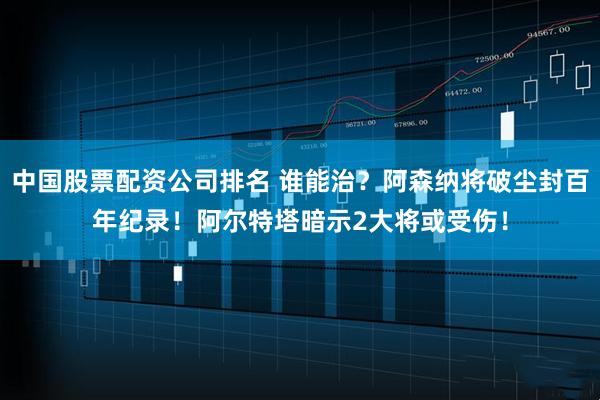 中国股票配资公司排名 谁能治？阿森纳将破尘封百年纪录！阿尔特塔暗示2大将或受伤！