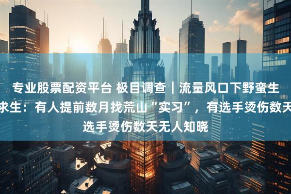 专业股票配资平台 极目调查|流量风口下野蛮生长的荒野求生:有人提前数月找荒山“实习”,有选手烫伤数天无人知晓