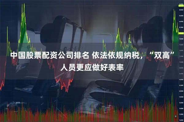 中国股票配资公司排名 依法依规纳税，“双高”人员更应做好表率