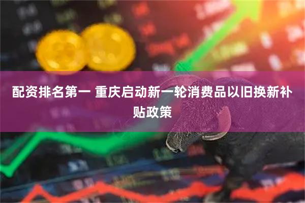 配资排名第一 重庆启动新一轮消费品以旧换新补贴政策
