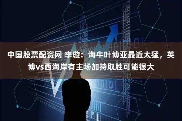 中国股票配资网 李璇：海牛叶博亚最近太猛，英博vs西海岸有主场加持取胜可能很大