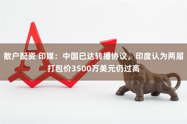 散户配资 印媒：中国已达转播协议，印度认为两届打包价3500万美元仍过高