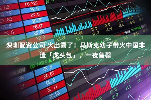 深圳配资公司 火出圈了！马斯克幼子带火中国非遗「虎头包」，一夜售罄