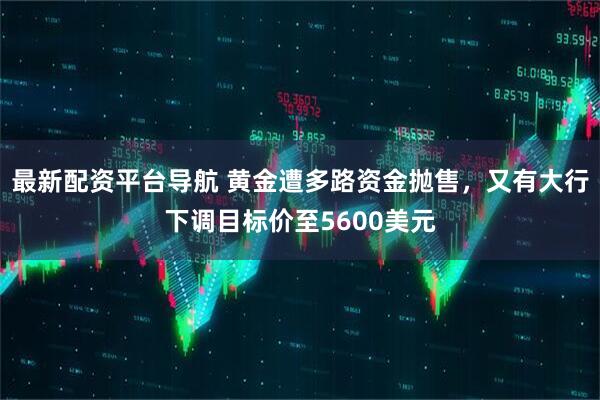 最新配资平台导航 黄金遭多路资金抛售，又有大行下调目标价至5600美元