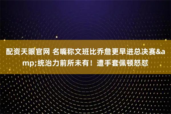 配资天眼官网 名嘴称文班比乔詹更早进总决赛&统治力前所未有！遭手套佩顿怒怼