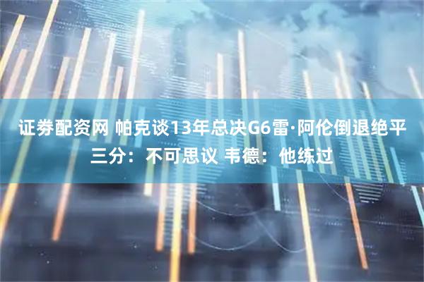 证劵配资网 帕克谈13年总决G6雷·阿伦倒退绝平三分：不可思议 韦德：他练过
